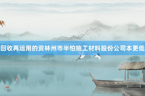 回收再运用的资林州市半怕施工材料股份公司本更低