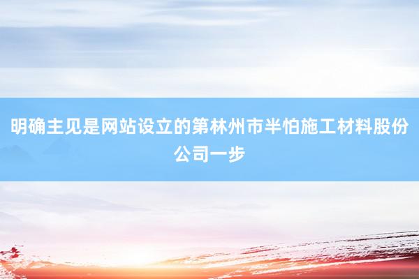 明确主见是网站设立的第林州市半怕施工材料股份公司一步